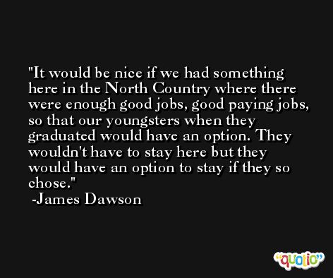 It would be nice if we had something here in the North Country where there were enough good jobs, good paying jobs, so that our youngsters when they graduated would have an option. They wouldn't have to stay here but they would have an option to stay if they so chose. -James Dawson