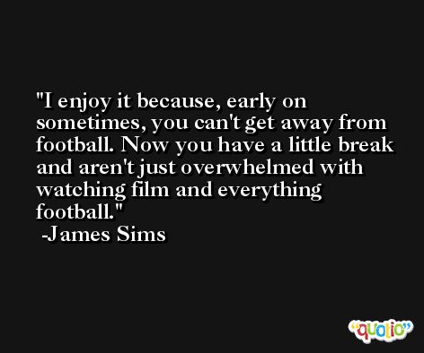 I enjoy it because, early on sometimes, you can't get away from football. Now you have a little break and aren't just overwhelmed with watching film and everything football. -James Sims