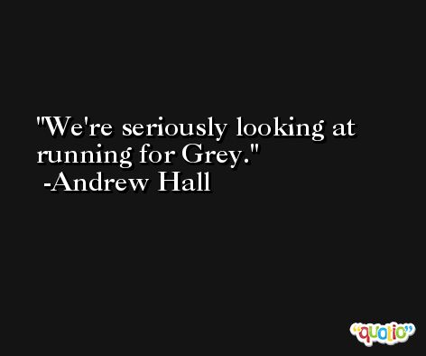 We're seriously looking at running for Grey. -Andrew Hall