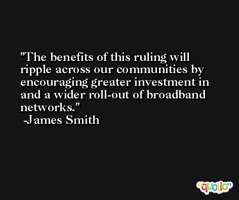 The benefits of this ruling will ripple across our communities by encouraging greater investment in and a wider roll-out of broadband networks. -James Smith