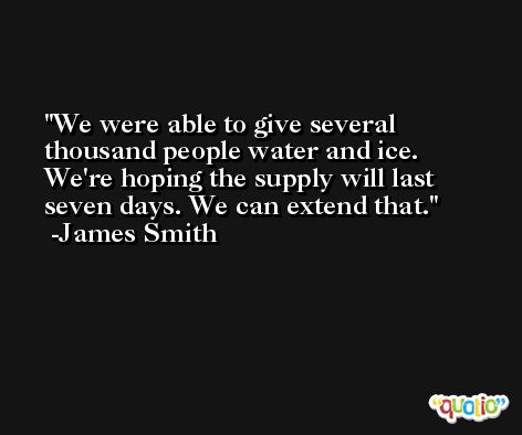 We were able to give several thousand people water and ice. We're hoping the supply will last seven days. We can extend that. -James Smith