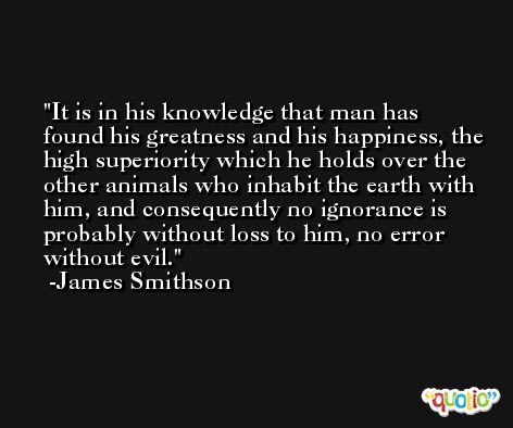 It is in his knowledge that man has found his greatness and his happiness, the high superiority which he holds over the other animals who inhabit the earth with him, and consequently no ignorance is probably without loss to him, no error without evil. -James Smithson