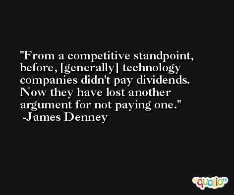 From a competitive standpoint, before, [generally] technology companies didn't pay dividends. Now they have lost another argument for not paying one. -James Denney
