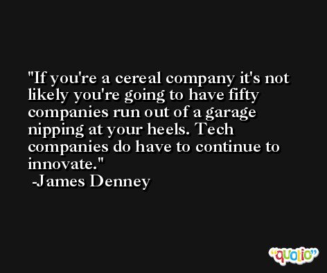 If you're a cereal company it's not likely you're going to have fifty companies run out of a garage nipping at your heels. Tech companies do have to continue to innovate. -James Denney