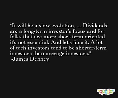 It will be a slow evolution, ... Dividends are a long-term investor's focus and for folks that are more short-term oriented it's not essential. And let's face it. A lot of tech investors tend to be shorter-term investors than average investors. -James Denney