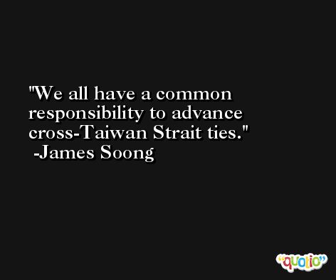 We all have a common responsibility to advance cross-Taiwan Strait ties. -James Soong