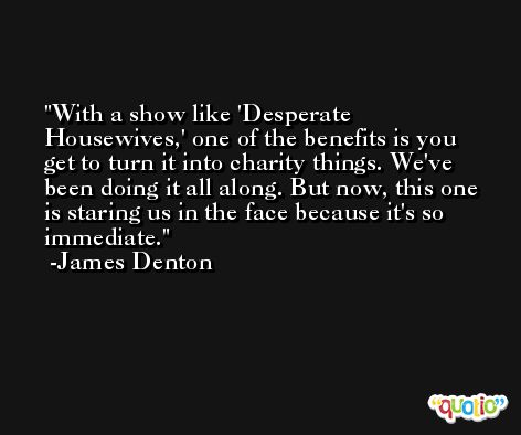 With a show like 'Desperate Housewives,' one of the benefits is you get to turn it into charity things. We've been doing it all along. But now, this one is staring us in the face because it's so immediate. -James Denton