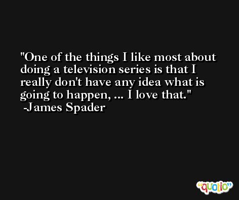 One of the things I like most about doing a television series is that I really don't have any idea what is going to happen, ... I love that. -James Spader
