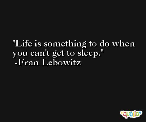 Life is something to do when you can't get to sleep. -Fran Lebowitz