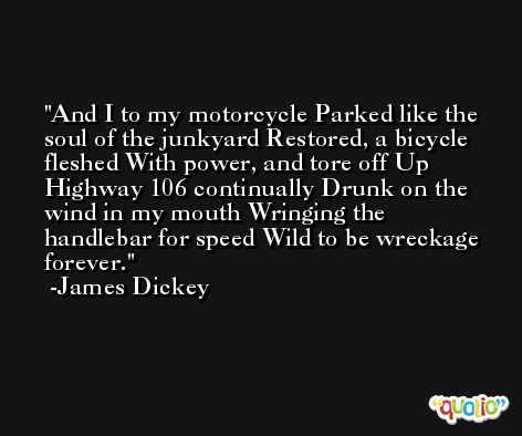 And I to my motorcycle Parked like the soul of the junkyard Restored, a bicycle fleshed With power, and tore off Up Highway 106 continually Drunk on the wind in my mouth Wringing the handlebar for speed Wild to be wreckage forever. -James Dickey