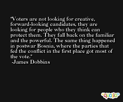 Voters are not looking for creative, forward-looking candidates, they are looking for people who they think can protect them. They fall back on the familiar and the powerful. The same thing happened in postwar Bosnia, where the parties that fed the conflict in the first place got most of the vote. -James Dobbins