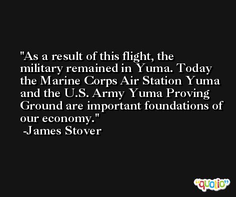 As a result of this flight, the military remained in Yuma. Today the Marine Corps Air Station Yuma and the U.S. Army Yuma Proving Ground are important foundations of our economy. -James Stover
