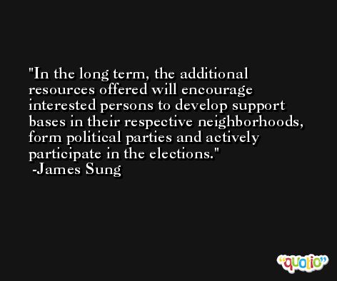 In the long term, the additional resources offered will encourage interested persons to develop support bases in their respective neighborhoods, form political parties and actively participate in the elections. -James Sung