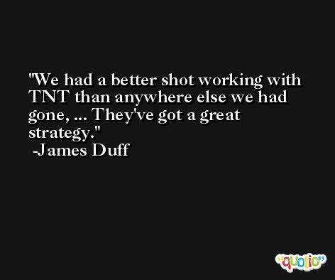We had a better shot working with TNT than anywhere else we had gone, ... They've got a great strategy. -James Duff