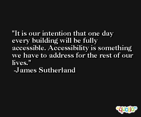 It is our intention that one day every building will be fully accessible. Accessibility is something we have to address for the rest of our lives. -James Sutherland