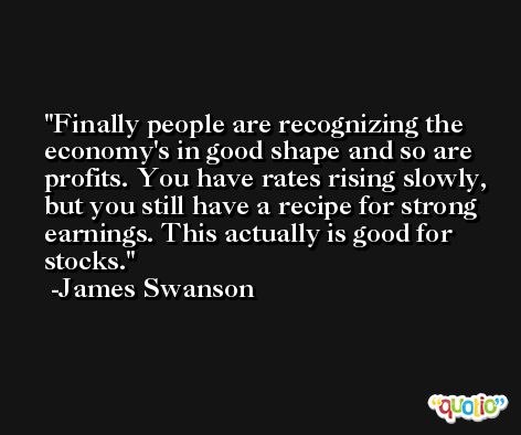 Finally people are recognizing the economy's in good shape and so are profits. You have rates rising slowly, but you still have a recipe for strong earnings. This actually is good for stocks. -James Swanson