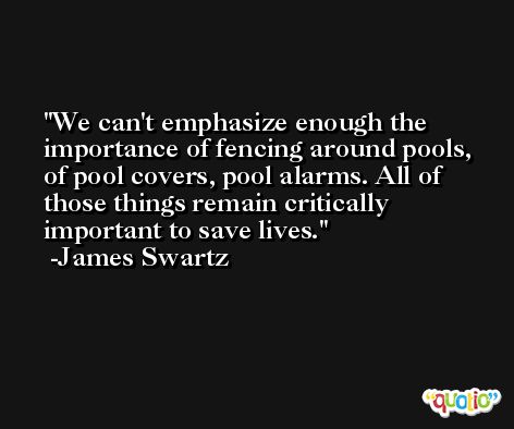 We can't emphasize enough the importance of fencing around pools, of pool covers, pool alarms. All of those things remain critically important to save lives. -James Swartz