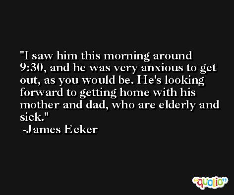I saw him this morning around 9:30, and he was very anxious to get out, as you would be. He's looking forward to getting home with his mother and dad, who are elderly and sick. -James Ecker