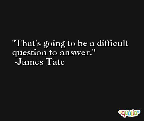 That's going to be a difficult question to answer. -James Tate