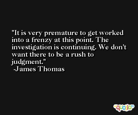 It is very premature to get worked into a frenzy at this point. The investigation is continuing. We don't want there to be a rush to judgment. -James Thomas