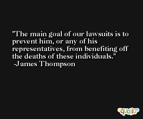 The main goal of our lawsuits is to prevent him, or any of his representatives, from benefiting off the deaths of these individuals. -James Thompson