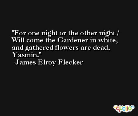 For one night or the other night / Will come the Gardener in white, and gathered flowers are dead, Yasmin. -James Elroy Flecker