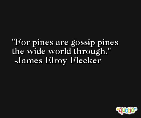 For pines are gossip pines the wide world through. -James Elroy Flecker