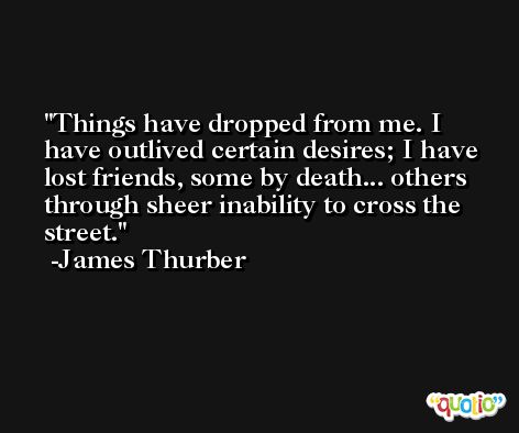 Things have dropped from me. I have outlived certain desires; I have lost friends, some by death... others through sheer inability to cross the street. -James Thurber