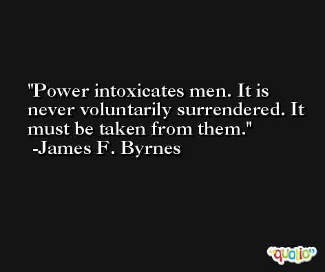 Power intoxicates men. It is never voluntarily surrendered. It must be taken from them. -James F. Byrnes