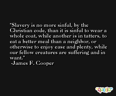 Slavery is no more sinful, by the Christian code, than it is sinful to wear a whole coat, while another is in tatters, to eat a better meal than a neighbor, or otherwise to enjoy ease and plenty, while our fellow creatures are suffering and in want. -James F. Cooper