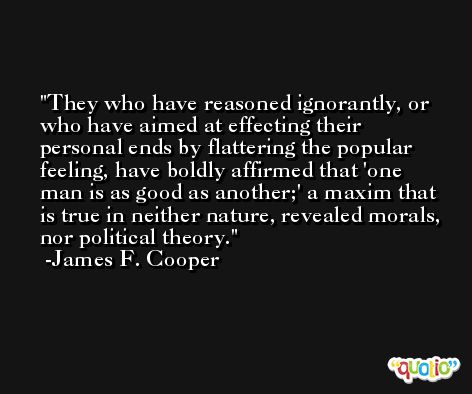 They who have reasoned ignorantly, or who have aimed at effecting their personal ends by flattering the popular feeling, have boldly affirmed that 'one man is as good as another;' a maxim that is true in neither nature, revealed morals, nor political theory. -James F. Cooper