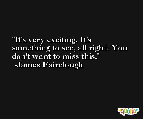It's very exciting. It's something to see, all right. You don't want to miss this. -James Fairclough