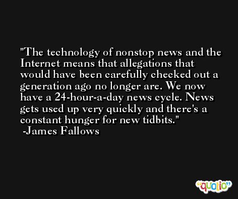 The technology of nonstop news and the Internet means that allegations that would have been carefully checked out a generation ago no longer are. We now have a 24-hour-a-day news cycle. News gets used up very quickly and there's a constant hunger for new tidbits. -James Fallows