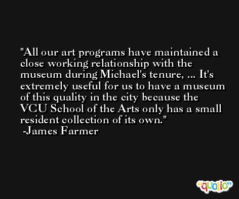 All our art programs have maintained a close working relationship with the museum during Michael's tenure, ... It's extremely useful for us to have a museum of this quality in the city because the VCU School of the Arts only has a small resident collection of its own. -James Farmer