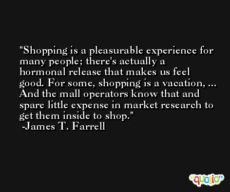 Shopping is a pleasurable experience for many people; there's actually a hormonal release that makes us feel good. For some, shopping is a vacation, ... And the mall operators know that and spare little expense in market research to get them inside to shop. -James T. Farrell