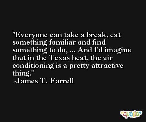 Everyone can take a break, eat something familiar and find something to do, ... And I'd imagine that in the Texas heat, the air conditioning is a pretty attractive thing. -James T. Farrell