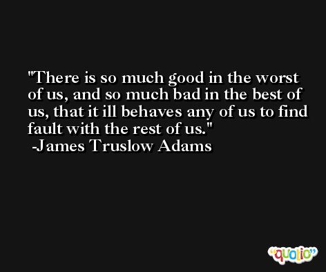 There is so much good in the worst of us, and so much bad in the best of us, that it ill behaves any of us to find fault with the rest of us. -James Truslow Adams
