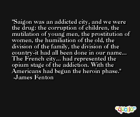 Saigon was an addicted city, and we were the drug: the corruption of children, the mutilation of young men, the prostitution of women, the humiliation of the old, the division of the family, the division of the country-it had all been done in our name... The French city... had represented the opium stage of the addiction. With the Americans had begun the heroin phase. -James Fenton