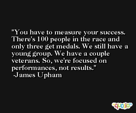 You have to measure your success. There's 100 people in the race and only three get medals. We still have a young group. We have a couple veterans. So, we're focused on performances, not results. -James Upham
