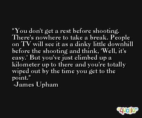 You don't get a rest before shooting. There's nowhere to take a break. People on TV will see it as a dinky little downhill before the shooting and think, 'Well, it's easy.' But you've just climbed up a kilometer up to there and you're totally wiped out by the time you get to the point. -James Upham