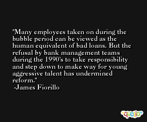 Many employees taken on during the bubble period can be viewed as the human equivalent of bad loans. But the refusal by bank management teams during the 1990's to take responsibility and step down to make way for young aggressive talent has undermined reform. -James Fiorillo