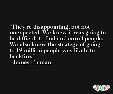 They're disappointing, but not unexpected. We knew it was going to be difficult to find and enroll people. We also knew the strategy of going to 19 million people was likely to backfire. -James Firman