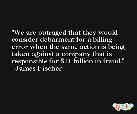 We are outraged that they would consider debarment for a billing error when the same action is being taken against a company that is responsible for $11 billion in fraud. -James Fischer