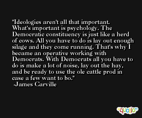 Ideologies aren't all that important. What's important is psychology. The Democratic constituency is just like a herd of cows. All you have to do is lay out enough silage and they come running. That's why I became an operative working with Democrats. With Democrats all you have to do is make a lot of noise, lay out the hay, and be ready to use the ole cattle prod in case a few want to bo. -James Carville