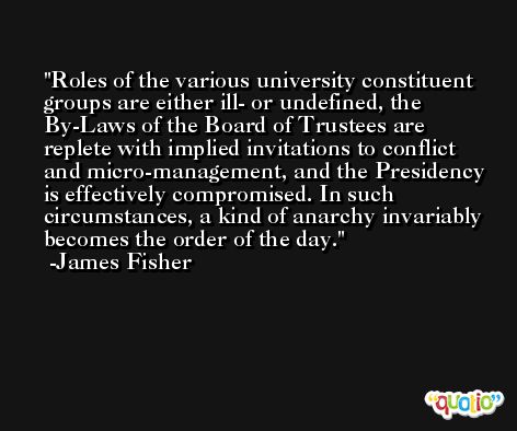 Roles of the various university constituent groups are either ill- or undefined, the By-Laws of the Board of Trustees are replete with implied invitations to conflict and micro-management, and the Presidency is effectively compromised. In such circumstances, a kind of anarchy invariably becomes the order of the day. -James Fisher