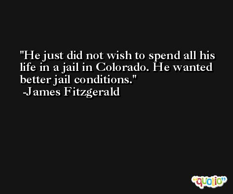 He just did not wish to spend all his life in a jail in Colorado. He wanted better jail conditions. -James Fitzgerald