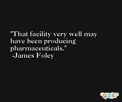 That facility very well may have been producing pharmaceuticals. -James Foley