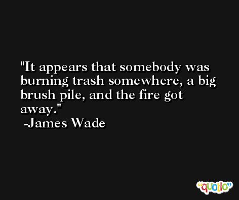 It appears that somebody was burning trash somewhere, a big brush pile, and the fire got away. -James Wade