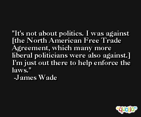 It's not about politics. I was against [the North American Free Trade Agreement, which many more liberal politicians were also against.] I'm just out there to help enforce the laws. -James Wade
