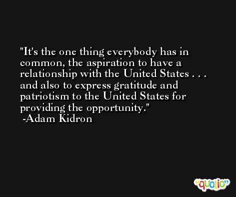 It's the one thing everybody has in common, the aspiration to have a relationship with the United States . . . and also to express gratitude and patriotism to the United States for providing the opportunity. -Adam Kidron